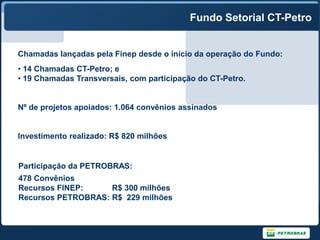 Fundo Setorial CT-Petro


Chamadas lançadas pela Finep desde o início da operação do Fundo:
• 14 Chamadas CT-Petro; e
• 19 Chamadas Transversais, com participação do CT-Petro.


Nº de projetos apoiados: 1.064 convênios assinados


Investimento realizado: R$ 820 milhões


Participação da PETROBRAS:
478 Convênios
Recursos FINEP:     R$ 300 milhões
Recursos PETROBRAS: R$ 229 milhões
 