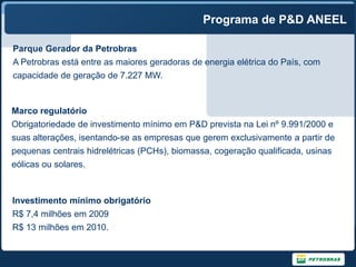 Programa de P&D ANEEL

Parque Gerador da Petrobras
A Petrobras está entre as maiores geradoras de energia elétrica do País, com
capacidade de geração de 7.227 MW.


Marco regulatório
Obrigatoriedade de investimento mínimo em P&D prevista na Lei nº 9.991/2000 e
suas alterações, isentando-se as empresas que gerem exclusivamente a partir de
pequenas centrais hidrelétricas (PCHs), biomassa, cogeração qualificada, usinas
eólicas ou solares.



Investimento mínimo obrigatório
R$ 7,4 milhões em 2009
R$ 13 milhões em 2010.
 