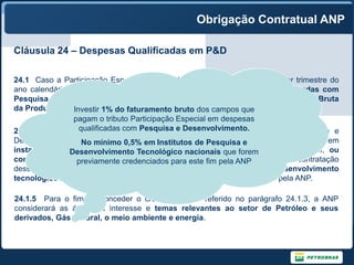 Obrigação Contratual ANP

Cláusula 24 – Despesas Qualificadas em P&D

24.1 Caso a Participação Especial seja devida para um Campo em qualquer trimestre do
ano calendário, o Concessionário será obrigado a realizar Despesas Qualificadas com
Pesquisa e Desenvolvimento em valor equivalente a 1% (um por cento) da Receita Bruta
da Produção para tal Campo. faturamento bruto dos campos que
                Investir 1% do
                pagam o tributo Participação Especial em despesas
24.1.3 Até 50% qualificadas com Pesquisa e Desenvolvimento.
                  (cinqüenta por cento) das Despesas Qualificadas com Pesquisa e
Desenvolvimento No mínimo 0,5% em Institutos de Pesquisa e
                  poderão ser realizadas através de atividades desenvolvidas em
instalações do próprio Concessionário ou nacionais que forem
               Desenvolvimento Tecnológico suas Afiliadas, localizadas no Brasil, ou
contratadas junto a empresas nacionais. para este fim pela ANP destinado à contratação
                 previamente credenciados O restante deverá ser
dessas atividades junto a universidades ou institutos de pesquisa e desenvolvimento
tecnológico nacionais que forem previamente credenciados para este fim pela ANP.

24.1.5 Para o fim de conceder o credenciamento referido no parágrafo 24.1.3, a ANP
considerará as áreas de interesse e temas relevantes ao setor de Petróleo e seus
derivados, Gás Natural, o meio ambiente e energia.
 