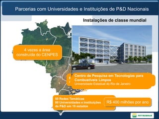 Parcerias com Universidades e Instituições de P&D Nacionais

                                    Instalações de classe mundial




    4 vezes a área
construída do CENPES




                              Centro de Pesquisa em Tecnologias para
                               Núcleo Regional Exército
                                Computação Científica
                           Mudanças RegionalUFBA subterrâneas
                             Núcleo Climáticaságuas de Corrosão
                                Remediação de
                             Núcleo Regional PUC-RJ e do TPN
                               Calibrador Hidrodinâmico
                              Nucleo Não-destrutivos
                                                 UFRN
                                                 UFES
                              Combustíveis LimposAlagoas- CTEx
                                Ensaios Tecnologia do ExércitoCatarina
                                 Poço
                           PUCCentro de doFederal de SantaDesgaste
                              Lab. De Tecnologia em Atrito e
                                Rio Grande Federal de
                                Universidade Sul
                                Universidade
                             Universidade Federal dado Rio de Santo de Janeiro
                              Universidade Federal doBahia - UFU do
                               Universidade de São PauloPernambuco
                              Pontifícia Universidade Católica do Rio Norte
                                Universidade Federal de Grande
                                                         Rio
                                 Universidade Federal Espírito Janeiro
                              Universidade Federal de Uberlândia de Janeiro
                              Universidade Estadual do Rio



                  50 Redes Temáticas
                  80 Universidades e Instituições   R$ 400 milhões por ano
                  de P&D em 19 estados
 