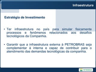 Infraestrutura


Estratégia de Investimento


• Ter infraestrutura no país para simular fisicamente
  processos e fenômenos relacionados aos desafios
  tecnológicos da Companhia.

• Garantir que a infraestrutura externa à PETROBRAS seja
  complementar à interna e capaz de contribuir para o
  atendimento das demandas tecnológicas da companhia.
 