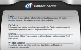 Em 10 anos de casa editorial, a Editora Fórum já publicou mais de 500 títulos, reunindo cerca de 1.500 autores nacionais e internacionais Livros   ......................................................................................................................................................................... Editora que mais publica periódicos na área de Direito Público no país, mantendo atualmente 21 periódicos, sendo 5 projetos customizados Periódicos  .............................................................................................................................................................. Os eventos da Editora Fórum, durante os últimos 8 anos, reuniram mais de 17.000 participantes Eventos  .................................................................................................................................................................... Consultoria técnico-científica, envolvendo diagnósticos, publicações e treinamentos customizados Projetos Especiais  ........................................................................................................................................ 