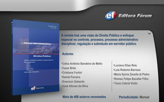 A revista traz uma visão do Direito Público e enfoque especial no controle, processo, processo administrativo disciplinar, regulação e sobretudo em servidor público. Autores:  Celso Antônio Bandeira de Mello Cezar Brito Cristiana Fortini Daniel Ferreira Emerson Gabardo José Afonso da Silva Mais de 400 autor e s renomados Periodicidade:  Mensal Luciano Elias Reis  Luis Roberto Barroso Maria Sylvia Zanella di Pietro Romeu Felipe Bacellar Filho Tarso Cabral Violin 