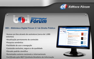 Acesso on-line através de assinatura (cerca de 1.000 volumes) Atualização permanente do conteúdo Pesquisa semântica Facilidade de uso e navegação Conteúdo exclusivo, seguro e de qualidade Elevado padrão científico Renomados autores nacionais e internacionais Certificado pelo IBICT (Instituto Brasileiro de Informação em Ciência e Tecnologia)  Padrão técnico segundo normas da ABNT  BID – Biblioteca Digital Fórum 3.1 de Direito Público   