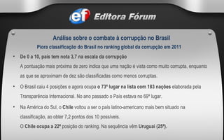 De 0 a 10, país tem nota 3,7 na escala da corrupção A pontuação mais próxima de zero indica que uma nação é vista como muito corrupta, enquanto as que se aproximam de dez são classificadas como menos corruptas. O Brasil caiu 4 posições e agora ocupa  o 73º lugar na lista com 183 nações  elaborada pela Transparência Internacional. No ano passado o País estava no 69º lugar. Na América do Sul, o  Chile  voltou a ser o país latino-americano mais bem situado na classificação, ao obter 7,2 pontos dos 10 possíveis.  O  Chile ocupa a 22ª  posição do ranking. Na sequência vêm  Uruguai (25ª). Piora classificação do Brasil no ranking global da corrupção em 2011 Análise sobre o combate à corrupção no Brasil 