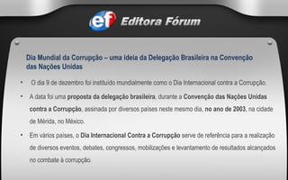   O dia 9 de dezembro foi instituído mundialmente como o Dia Internacional contra a Corrupção. A data foi uma  proposta da delegação brasileira , durante a  Convenção das Nações Unidas contra a Corrupção , assinada por diversos países neste mesmo dia,  no ano de   2003 , na cidade de Mérida, no México.   Em vários países, o  Dia Internacional Contra a Corrupção  serve de referência para a realização de diversos eventos, debates, congressos, mobilizações e levantamento de resultados alcançados no combate à corrupção.  Dia Mundial da Corrupção – uma ideia da Delegação Brasileira na Convenção das Nações Unidas 