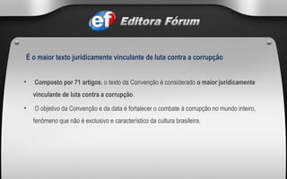   Composto por 71 artigos , o texto da Convenção é considerado  o maior juridicamente vinculante de luta contra a corrupção .   O objetivo da Convenção e da data é fortalecer o combate à corrupção no mundo inteiro, fenômeno que não é exclusivo e característico da cultura brasileira. É o maior texto juridicamente vinculante de luta contra a corrupção 