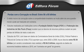 O efeito nocivo da corrupção sobre a competitividade brasileira vai muito além de uma questão moral e pode ser traduzido em números.   Estudos realizados por instituições como a  Fundação Getúlio Vargas (FGV)  e a  Federação das Indústrias de São Paulo (Fiesp)  revelam que os desvios de recursos públicos custam ao país perdas de bilhões de reais a cada ano.    Estudos da FGV, com base em dados da Controladoria-Geral da União (CGU), Polícia Federal e Tribunal de Contas da União (TCU) apontam que, entre 2002 e 2008, houve desvios  entre R$ 50 bilhões  (um cenário considerado mais realista) a  R$ 84,5 bilhões , segundo os dados da economia brasileira relativos a 2010, em "contratos em geral" do governo.   Perdas com a Corrupção no Brasil: Entre 50 a 85 bilhões   