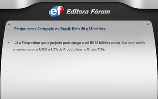  Já a Fiesp estima que o prejuízo pode chegar a até R$ 85 bilhões anuais . Um custo médio anual em torno de  1,38% a 2,3% do Produto Interno Bruto (PIB); Perdas com a Corrupção no Brasil: Entre 50 a 85 bilhões   