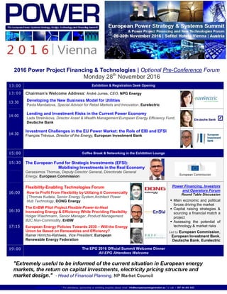 www.Power-Europe.eu | For attendance, sponsorship or exhibiting enquiries please email info@europeanpowergeneration.eu | or call: + 357 99 810 833
2016 Power Project Financing & Technologies | Optional Pre-Conference Forum
Monday 28th
November 2016
13:00 Exhibition & Registration Desk Opening
1 3 : 00
13:30
14:00
14:30
Chairman’s Welcome Address: André Jurres, CEO, NPG Energy
Developing the New Business Model for Utilities
Pavla Mandatova, Special Advisor for Retail Markets and Innovation, Eurelectric
Lending and Investment Risks in the Current Power Economy
Lada Strelnikova, Director Asset & Wealth Management European Energy Efficiency Fund,
Deutsche Bank
Investment Challenges in the EU Power Market: the Role of EIB and EFSI
François Trévoux, Director of the Energy, European Investment Bank
15:00 Coffee Break & Networking in the Exhibition Lounge
The European Fund for Strategic Investments (EFSI):
Mobilising Investments in the Real Economy
Gerassimos Thomas, Deputy Director General, Directorate General
Energy, European Commission
15:30
16:00
16:30
17:15
Flexibility-Enabling Technologies Forum
How to Profit From Flexibility by Utilizing it Commercially
| Thomas Kudela, Senior Energy System Architect Power
Hub Technology, DONG Energy
The EnBW Pilot Project Flexible Power-to-Heat
Increasing Energy & Efficiency While Providing Flexibility
Holger Wiechmann, Senior Manager, Product Management
B2C Non-Commodity, EnBW
European Energy Policies Towards 2030 – Will the Energy
Union be Based on Renewables and Efficiency?
Rainer Hinrichs-Rahlwes, Vice President, European
Renewable Energy Federation
Power Financing, Investors
and Operators Forum
Round Table Discussion
 Main economic and political
forces driving the market
 Capital raising strategies &
sourcing a financial match a
project
 Assessing the potential of
technology & market risks
Led by European Commission,
European Investment Bank,
Deutsche Bank, Eurelectric
19:00 The EPG 2016 Official Summit Welcome Dinner
All EPG Attendees Welcome
"Extremely useful to be informed of the current situation in European energy
markets, the return on capital investments, electricity pricing structure and
market design." - Head of Financial Planning, NP Market Council
 