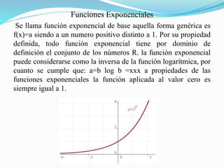 Funciones Exponenciales 
Se llama función exponencial de base aquella forma genérica es 
f(x)=a siendo a un numero positivo distinto a 1. Por su propiedad 
definida, todo función exponencial tiene por dominio de 
definición el conjunto de los números R. la función exponencial 
puede considerarse como la inversa de la función logarítmica, por 
cuanto se cumple que: a=b log b =xxx a propiedades de las 
funciones exponenciales la función aplicada al valor cero es 
siempre igual a 1. 
 