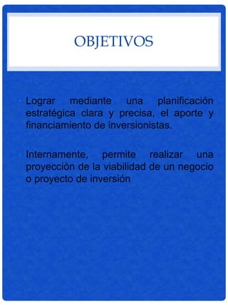 OBJETIVOS
• Lograr mediante una planificación
estratégica clara y precisa, el aporte y
financiamiento de inversionistas.
• Internamente, permite realizar una
proyección de la viabilidad de un negocio
o proyecto de inversión
 