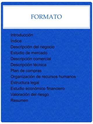 FORMATO
• Introducción
• Índice
• Descripción del negocio
• Estudio de mercado
• Descripción comercial
• Descripción técnica
• Plan de compras
• Organización de recursos humanos
• Estructura legal
• Estudio económico financiero
• Valoración del riesgo
• Resumen
 
