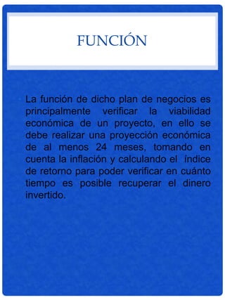FUNCIÓN
• La función de dicho plan de negocios es
principalmente verificar la viabilidad
económica de un proyecto, en ello se
debe realizar una proyección económica
de al menos 24 meses, tomando en
cuenta la inflación y calculando el índice
de retorno para poder verificar en cuánto
tiempo es posible recuperar el dinero
invertido.
 