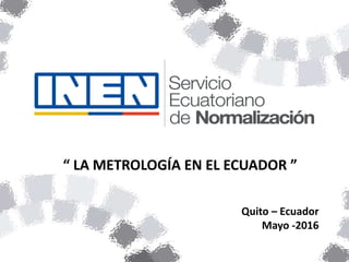 “ LA METROLOGÍA EN EL ECUADOR ”
Quito – Ecuador
Mayo -2016
 