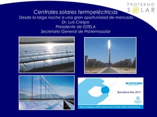 PROTERMO

      Centrales solares termoeléctricas              S         LAR
Desde la larga noche a una gran oportunidad de mercado
                      Dr. Luis Crespo
                  Presidente de ESTELA
           Secretario General de Protermosolar




                                              Barcelona Nov-2011
 