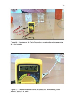 16
Figura 20 – Visualização do Efeito Seebeck em uma junção metálica extraída
do vídeo gerado.
Figura 21 – Detalhe mostrando o nível de tensão nos terminais da junção
metálica extraída do vídeo.
 