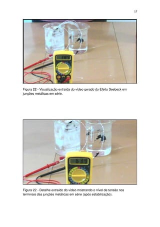 17
Figura 22 - Visualização extraída do vídeo gerado do Efeito Seebeck em
junções metálicas em série.
Figura 22 - Detalhe extraído do vídeo mostrando o nível de tensão nos
terminais das junções metálicas em série (após estabilização).
 