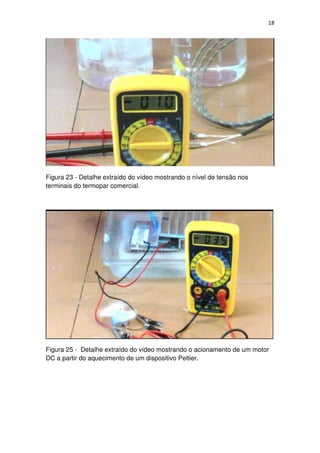 18
Figura 23 - Detalhe extraído do vídeo mostrando o nível de tensão nos
terminais do termopar comercial.
Figura 25 - Detalhe extraído do vídeo mostrando o acionamento de um motor
DC a partir do aquecimento de um dispositivo Peltier.
 