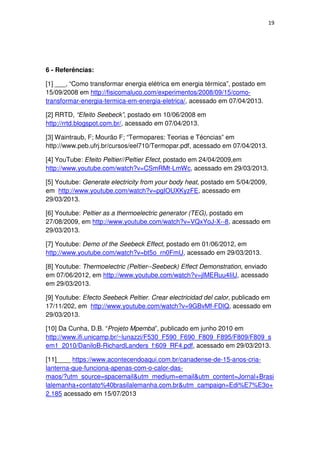 19
6 - Referências:
[1] ___, “Como transformar energia elétrica em energia térmica”, postado em
15/09/2008 em http://fisicomaluco.com/experimentos/2008/09/15/como-
transformar-energia-termica-em-energia-eletrica/, acessado em 07/04/2013.
[2] RRTD, “Efeito Seebeck”, postado em 10/06/2008 em
http://rrtd.blogspot.com.br/, acessado em 07/04/2013.
[3] Waintraub, F; Mourão F; “Termopares: Teorias e Técncias” em
http://www.peb.ufrj.br/cursos/eel710/Termopar.pdf, acessado em 07/04/2013.
[4] YouTube: Efeito Peltier//Peltier Efect, postado em 24/04/2009,em
http://www.youtube.com/watch?v=CSmRMt-LmWc, acessado em 29/03/2013.
[5] Youtube: Generate electricity from your body heat, postado em 5/04/2009,
em http://www.youtube.com/watch?v=pgIOUXKyzFE, acessado em
29/03/2013.
[6] Youtube: Peltier as a thermoelectric generator (TEG), postado em
27/08/2009, em http://www.youtube.com/watch?v=VQxYoJ-X--8, acessado em
29/03/2013.
[7] Youtube: Demo of the Seebeck Effect, postado em 01/06/2012, em
http://www.youtube.com/watch?v=bt5o_rn0FmU, acessado em 29/03/2013.
[8] Youtube: Thermoelectric (Peltier--Seebeck) Effect Demonstration, enviado
em 07/06/2012, em http://www.youtube.com/watch?v=jlMERuu4IiU, acessado
em 29/03/2013.
[9] Youtube: Efecto Seebeck Peltier. Crear electricidad del calor, publicado em
17/11/202, em http://www.youtube.com/watch?v=9GBvMf-FDlQ, acessado em
29/03/2013.
[10] Da Cunha, D.B. “Projeto Mpemba”, publicado em junho 2010 em
http://www.ifi.unicamp.br/~lunazzi/F530_F590_F690_F809_F895/F809/F809_s
em1_2010/DaniloB-RichardLanders_f:609_RF4.pdf, acessado em 29/03/2013.
[11]____ https://www.acontecendoaqui.com.br/canadense-de-15-anos-cria-
lanterna-que-funciona-apenas-com-o-calor-das-
maos/?utm_source=spacemail&utm_medium=email&utm_content=Jornal+Brasi
lalemanha+contato%40brasilalemanha.com.br&utm_campaign=Edi%E7%E3o+
2.185 acessado em 15/07/2013
 
