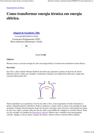 Experimentos de Física
Como transformar energia térmica em energia
elétrica.
Objetivo:
Mostrar como se converte energia do calor em energia elétrica. Construir um termômetro termo-elétrico.
Descrição:
Em 1821, o físico alemão Thomas Seebeck descobriu que, juntando as pontas de dois fios de metais
diferentes (ferro e cobre, por exemplo), e mantendo as junções em temperaturas diferentes, surgia uma
corrente elétrica pelos fios.
Vamos reproduzir essa experiência. Use fios de cobre e ferro, sem encapamento. Enrole fortemente as
pontas, formando junções cobre/ferro. Pode-se melhorar o contato entre os metais com um pingo de solda
na junção. Coloque uma das junções dentro de um jarro com água e gelo. Encoste a outra junção na chama
de uma vela. Ligue as pontas soltas dos fios de cobre a um medidor de voltagem ou corrente elétrica. Pode
ser, por exemplo, seu medidor da Experiência Anterior. Observe que o medidor acusa uma pequena
corrente. Apague a vela ou separe a junção da chama e observe como a corrente elétrica diminui.
Aluguel de Geradores 24hs
www.geradoreshertz.com.br
Casamentos,Desligamentos CPFL,
Shows,Industrias,Manutenção, Vendas
Como transformar energia térmica em energia elétrica. http://fisicomaluco.com/experimentos/2008/09/15/como-transformar-en...
1 de 4 13/5/2013 16:38
 