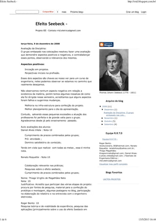 terça-feira, 9 de dezembro de 2008
Avaliação da Disciplina:
O grupo embasado nas colocações resolveu fazer uma avaliação
que demonstre aspectos positivos e negativos, e contrabalançar
esses pontos, observando a relevancia dos mesmos.
Aspectos positivos:
Iniciação em projetos.
Perpectivas iniciais na profissão.
Esses dois aspectos são chaves ao nosso ver para um curso de
engenharia, neles podemos observar se estamos no caminho que
realmente desejamos.
Não observamos nenhum aspecto negativo em relação a
existencia da matéria, porém temos algumas ressalvas de como
ela foi dirigida nesse semestre, acreditamos que alguns aspectos
foram falhos e sugerimos mudanças.
Melhoria na infra-estrutura para confecção do projeto.
Melhor planejamento para o dia da apresentação.
Contudo, salvando essas pequenas excessões a atuação dos
professores foi perfeita e de grande valia para o grupo.
Agradecemos desde já pelo enssinamento passado.
Auto avaliações dos alunos:
Daniel Alves Vilela : Nota 10
Cumprimento de prazos combinados pelos grupos;
Pró- atividade ;
Domínio satisfatório do conteúdo;
Tendo em vista que realizei com todas as metas , essa é minha
nota.
Renato Roquette : Nota 10
Colaboração relevante nas práticas;
Pesquisas sobre o efeito seebeck;
Cumprimento de prazos combinados pelos grupos;
Nome: Thiago Virgílio de Magalhães Neto
Nota: 10
Justificativa: Acredito que participei das várias etapas do projeto:
procura por fontes de pesquisa, material para a confecção do
protótipo e montagem, algumas postagens no blog, participação
na elaboração do relatório e na entrevista com o engenheiro
eletricista.
Roger Bento: 10
Pesquisa teórica e de viabilidade da experiência, pesquisa das
aplicações (principalmente sobre o uso do efeito Seebeck em
Thomas Johann Seebeck (1770 - 1831)
Arquivo do blog
▼ 2008 (11)
▼ Dezembro (1)
Avaliação da Disciplina: O grupo
embasado nas colo...
► Novembro (1)
► Outubro (5)
► Setembro (4)
Equipe R.R.T.D
Equipe R.R.T.D -
Roger Bento:
revolucionario_90@hotmail.com; Renato
Roquette: renatohoxy@yahoo.com.br;
Thiago Magalhães:
thiagovmneto@gmail.com; Daniel Alves:
d.alves.vilela@gmail.com; 1ºperíodo de
Engenharia Elétrica :
rrtd.eletrica@gmail.com
Visualizar meu perfil completo
Blogs Favoritos
LACTEA-PROJETOS
0 mais Próximo blog» Criar um blog Login
Projeto IEE - Contato rrtd.eletrica@gmail.com
Efeito Seebeck - http://rrtd.blogspot.com.br/
1 de 6 13/5/2013 16:44
 