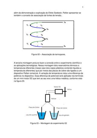3
além da demonstração e explicação do Efeito Seebeck- Peltier apresentar-se
também o conceito de associação de fontes de tensão.
Figura 02 – Associação de termopares.
A terceira montagem procura fazer a conexão entre o experimento científico e
as aplicações tecnológicas. Nessa montagem dois reservatórios térmicos a
temperaturas diferentes (nesse caso dois copos plásticos contendo líquidos a
temperaturas diferentes) que por meios das placas de cobre são ligados a um
dispositivo Peltier comercial. A variação de temperatura induz uma diferença de
potência no dispositivo. Essa diferença de potencial será aplicada nos terminais
de um mini-motor DC que tem ao seu eixo uma hélice metálica, conforme visto
na figura 03.
Figura 03 – Montagem do experimento 03
 