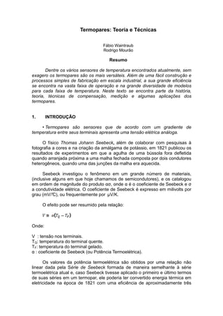 Termopares: Teoria e Técnicas
Fábio Waintraub
Rodrigo Mourão
Resumo
Dentre os vários sensores de temperatura encontrados atualmente, sem
exagero os termopares são os mais versáteis. Além de uma fácil construção e
processos simples de fabricação em escala industrial, a sua grande eficiência
se encontra na vasta faixa de operação e na grande diversidade de modelos
para cada faixa de temperatura. Neste texto se encontra parte da história,
teoria, técnicas de compensação, medição e algumas aplicações dos
termopares.
1. INTRODUÇÃO
• Termopares são sensores que de acordo com um gradiente de
temperatura entre seus terminais apresenta uma tensão elétrica análoga.
O físico Thomas Johann Seebeck, além de colaborar com pesquisas à
fotografia a cores e na criação da amálgama de potássio, em 1821 publicou os
resultados de experimentos em que a agulha de uma bússola fora defletida
quando arranjada próxima a uma malha fechada composta por dois condutores
heterogêneos, quando uma das junções da malha era aquecida.
Seebeck investigou o fenômeno em um grande número de materiais,
(inclusive alguns em que hoje chamamos de semicondutores), e os catalogou
em ordem de magnitude do produto ασ, onde α é o coeficiente de Seebeck e σ
a condutividade elétrica. O coeficiente de Seebeck é expresso em milivolts por
grau (mV/°C), ou frequentemente por µV/K.
O efeito pode ser resumido pela relação:
Onde:
V : tensão nos terminais.
TQ: temperatura do terminal quente.
TF: temperatura do terminal gelado.
α : coeficiente de Seebeck (ou Potência Termoelétrica).
Os valores da potência termoelétrica são obtidos por uma relação não
linear dada pela Série de Seebeck formada de maneira semelhante à série
termoelétrica atual e, caso Seebeck tivesse aplicado o primeiro e último termos
de suas séries em um termopar, ele poderia ter convertido energia térmica em
eletricidade na época de 1821 com uma eficiência de aproximadamente três
 