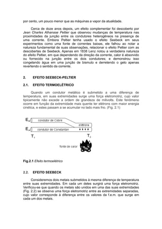 por cento, um pouco menor que as máquinas a vapor da atualidade.
Cerca de doze anos depois, um efeito complementar foi descoberto por
Jean Charles Athanase Peltier que observou mudanças de temperatura nas
proximidades da junção entre os condutores heterogêneos na presença de
uma corrente. Embora Peltier tenha usado o efeito Seebeck em seus
experimentos como uma fonte de correntes baixas, ele falhou ao notar a
natureza fundamental de suas observações, relacionar o efeito Peltier com as
descobertas de Seebeck. Apenas em 1838 Lenz notou a verdadeira natureza
do efeito Peltier, em que dependendo da direção da corrente, calor é absorvido
ou fornecido na junção entre os dois condutores; e demonstrou isso
congelando água em uma junção de bismuto e derretendo o gelo apenas
revertendo o sentido da corrente.
2. EFEITO SEEBECK-PELTIER
2.1. EFEITO TERMOELÉTRICO
Quando um condutor metálico é submetido a uma diferença de
temperatura, em suas extremidades surge uma força eletromotriz, cujo valor
tipicamente não excede a ordem de grandeza de milivolts. Este fenômeno
ocorre em função da extremidade mais quente ter elétrons com maior energia
cinética, e estes passam a se acumular no lado mais frio. (Fig. 2.1)
Fig.2.1 Efeito termoelétrico
2.2. EFEITO SEEBECK
Consideremos dois metais submetidos à mesma diferença de temperatura
entre suas extremidades. Em cada um deles surgirá uma força eletromotriz.
Verificou-se que quando os metais são unidos em uma das suas extremidades
(Fig. 2.2) se observa uma força eletromotriz entre as extremidades separadas,
cujo valor corresponde à diferença entre os valores da f.e.m. que surge em
cada um dos metais.
 