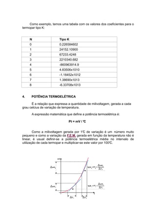Como exemplo, temos uma tabela com os valores dos coeficientes para o
termopar tipo K:
N Tipo K
0 0.226584602
1 24152.10900
2 67233.4248
3 2210340.682
4 -860963914.9
5 4.83506x1010
6 -1.18452x1012
7 1.38690x1013
8 -6.33708x1013
4. POTÊNCIA TERMOELÉTRICA
É a relação que expressa a quantidade de milivoltagem, gerada a cada
grau celcius de variação de temperatura.
A expressão matemática que define a potência termoelétrica é:
Pt = mV / °C
Como a milivoltagem gerada por 1°C de variação é um número muito
pequeno e como a variação da F.E.M. gerada em função da temperatura não é
linear, é usual definir-se a potência termoelétrica média no intervalo de
utilização de cada termopar e multiplicar-se este valor por 100°C.
 