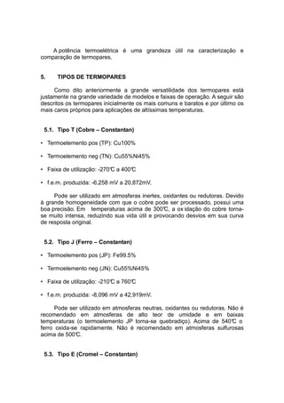 A potência termoelétrica é uma grandeza útil na caracterização e
comparação de termopares.
5. TIPOS DE TERMOPARES
Como dito anteriormente a grande versatilidade dos termopares está
justamente na grande variedade de modelos e faixas de operação. A seguir são
descritos os termopares inicialmente os mais comuns e baratos e por último os
mais caros próprios para aplicações de altíssimas temperaturas.
5.1. Tipo T (Cobre – Constantan)
• Termoelemento pos (TP): Cu100%
• Termoelemento neg (TN): Cu55%Ni45%
• Faixa de utilização: -270°C a 400°C
• f.e.m. produzida: -6,258 mV a 20,872mV.
Pode ser utilizado em atmosferas inertes, oxidantes ou redutoras. Devido
à grande homogeneidade com que o cobre pode ser processado, possui uma
boa precisão. Em temperaturas acima de 300°C, a ox idação do cobre torna-
se muito intensa, reduzindo sua vida útil e provocando desvios em sua curva
de resposta original.
5.2. Tipo J (Ferro – Constantan)
• Termoelemento pos (JP): Fe99.5%
• Termoelemento neg (JN): Cu55%Ni45%
• Faixa de utilização: -210°C a 760°C
• f.e.m. produzida: -8,096 mV a 42,919mV.
Pode ser utilizado em atmosferas neutras, oxidantes ou redutoras. Não é
recomendado em atmosferas de alto teor de umidade e em baixas
temperaturas (o termoelemento JP torna-se quebradiço). Acima de 540°C o
ferro oxida-se rapidamente. Não é recomendado em atmosferas sulfurosas
acima de 500°C.
5.3. Tipo E (Cromel – Constantan)
 