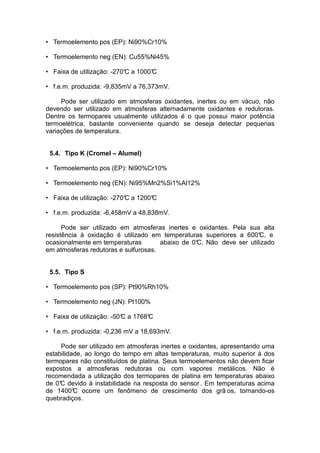 • Termoelemento pos (EP): Ni90%Cr10%
• Termoelemento neg (EN): Cu55%Ni45%
• Faixa de utilização: -270°C a 1000°C
• f.e.m. produzida: -9,835mV a 76,373mV.
Pode ser utilizado em atmosferas oxidantes, inertes ou em vácuo, não
devendo ser utilizado em atmosferas alternadamente oxidantes e redutoras.
Dentre os termopares usualmente utilizados é o que possui maior potência
termoelétrica, bastante conveniente quando se deseja detectar pequenas
variações de temperatura.
5.4. Tipo K (Cromel – Alumel)
• Termoelemento pos (EP): Ni90%Cr10%
• Termoelemento neg (EN): Ni95%Mn2%Si1%Al12%
• Faixa de utilização: -270°C a 1200°C
• f.e.m. produzida: -6,458mV a 48,838mV.
Pode ser utilizado em atmosferas inertes e oxidantes. Pela sua alta
resistência à oxidação é utilizado em temperaturas superiores a 600°C, e
ocasionalmente em temperaturas abaixo de 0°C. Não deve ser utilizado
em atmosferas redutoras e sulfurosas.
5.5. Tipo S
• Termoelemento pos (SP): Pt90%Rh10%
• Termoelemento neg (JN): Pt100%
• Faixa de utilização: -50°C a 1768°C
• f.e.m. produzida: -0,236 mV a 18,693mV.
Pode ser utilizado em atmosferas inertes e oxidantes, apresentando uma
estabilidade, ao longo do tempo em altas temperaturas, muito superior à dos
termopares não constituídos de platina. Seus termoelementos não devem ficar
expostos a atmosferas redutoras ou com vapores metálicos. Não é
recomendada a utilização dos termopares de platina em temperaturas abaixo
de 0°C devido à instabilidade na resposta do sensor. Em temperaturas acima
de 1400°C ocorre um fenômeno de crescimento dos grã os, tornando-os
quebradiços.
 