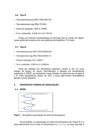5.6. Tipo R
• Termoelemento pos (RP): Pt87%Rh13%
• Termoelemento neg (RN): Pt100%
• Faixa de utilização: -50°C a 1768°C
• f.e.m. produzida: -0,226 mV a 21,101mV.
Possui as mesmas características do termopar tipo S, sendo em alguns
casos preferível a este por ter uma potência termoelétrica 11% maior.
5.7. Tipo B
• Termoelemento pos (RP): Pt70,4%Rh29,6%
• Termoelemento neg (RN): Pt93,9%Rh6,1%
• Faixa de utilização: 0°C a 1820°C
• f.e.m. produzida: -0,000 mV a 13,820mV.
Pode ser utilizado em atmosferas oxidantes, inertes e, por um curto
espaço de tempo, no vácuo. Normalmente é utilizado em temperaturas
superiores a 1400°C, por apresentar menor difusão d e ródio dos que os tipos S
e R. Para temperaturas abaixo de 50°C a força eletr omotriz termoelétrica
gerada é muito pequena.
6. DIFERENTES FORMAS DE ASSOCIAÇÃO
6.1. SÉRIE
Fig.6.1 - Termopilha (associação em série de termopares)
Na termopilha, ou associação em série de termopares (ver Figura 6.1) a
força eletromotriz (f.e.m.) lida no instrumento é ε1 + ε2 + ε3, ou seja, equivale à
 