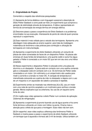 4
3 - Originalidade do Projeto:
Comentário a respeito das referências pesquisadas:
[1] Apresenta de forma didática e com linguagem acessível a descrição do
efeito Peltier-Seebeck e como pode ser feito um experimento que comprove a
geração de eletricidade através da temperatura. A idéia e apresentada em
termos da conversação de energia térmica em energia elétrica.
[2] Descreve passo a passo a experiência do Efeito Seebeck e os problemas
encontrados na sua execução. Interessante do ponto de vista de quem precisa
reproduzir o experimento.
[3] Esse material é mais voltado para o estudo dos termopares. Apresenta uma
abordagem mais adequada ao ensino superior, pois trata da modelagem
matemática do fenômeno e das práticas para confecção e utilização de
termopares em instrumentação.
[4] Apresenta o experimento do efeito Seebeck utilizando um conjunto de
placas de cobre conectadas às faces de um dispositivo Peltier. As placas são
emersas em duas fontes de temperatura: uma quente (café) e outra fria (água
gelada) o Peltier é conectado a um motor DC que tem em seu eixo uma hélice
acoplada.
[5] Nesse experimento o dispositivo Peltier é colocado entre uma placa de
alumínio e um dissipador. A placa está em contacto com uma vasilha contendo
gelo e o dissipador está em contacto com o ar. Os terminais do Peltier estão
conectados a um motor. Um voltímetro e um amperímetro são usados para
medir a corrente e a tensão no motor DC. A variação de temperatura é
intensificada colocando-se a palma da mão no dissipador e depois com o uso
de um maçarico e um aquecedor de cabelo o processo é repetido.
[6] Experimento similar ao mostrado nas referências [4] e [5], usa um motor
com uma roda de carrinho acoplado e um multímetro para verificar a tensão
gerada. Menos explicativo que os anteriores, faz uso de um isqueiro como
fonte de calor.
[7] Em inglês esse vídeo apresenta o efeito Pletier num contexto de aplicação
(sistemas de refrigeração)
[8] Apresenta o experimento já pronto fazendo uso de água quente e fria como
fonte térmica e utilizando um motor com hélice na ponta. Chama mais a
atenção para o efeito do que para a montagem. Esse vídeo não tem som.
[9] Em espanhol, esse vídeo explica a diferença dos fenômenos Peltier e
Seebeck e mostra passo a passo o experimento de efeito Seebeck utilizando
um termopar que é aquecido e fornece até 2 mV de tensão. Utiliza também um
 