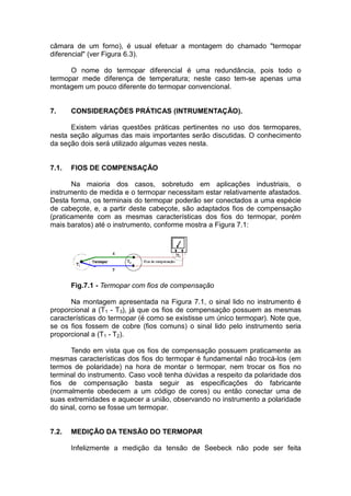 câmara de um forno), é usual efetuar a montagem do chamado "termopar
diferencial" (ver Figura 6.3).
O nome do termopar diferencial é uma redundância, pois todo o
termopar mede diferença de temperatura; neste caso tem-se apenas uma
montagem um pouco diferente do termopar convencional.
7. CONSIDERAÇÕES PRÁTICAS (INTRUMENTAÇÃO).
Existem várias questões práticas pertinentes no uso dos termopares,
nesta seção algumas das mais importantes serão discutidas. O conhecimento
da seção dois será utilizado algumas vezes nesta.
7.1. FIOS DE COMPENSAÇÃO
Na maioria dos casos, sobretudo em aplicações industriais, o
instrumento de medida e o termopar necessitam estar relativamente afastados.
Desta forma, os terminais do termopar poderão ser conectados a uma espécie
de cabeçote, e, a partir deste cabeçote, são adaptados fios de compensação
(praticamente com as mesmas características dos fios do termopar, porém
mais baratos) até o instrumento, conforme mostra a Figura 7.1:
Fig.7.1 - Termopar com fios de compensação
Na montagem apresentada na Figura 7.1, o sinal lido no instrumento é
proporcional a (T1 - T3), já que os fios de compensação possuem as mesmas
características do termopar (é como se existisse um único termopar). Note que,
se os fios fossem de cobre (fios comuns) o sinal lido pelo instrumento seria
proporcional a (T1 - T2).
Tendo em vista que os fios de compensação possuem praticamente as
mesmas características dos fios do termopar é fundamental não trocá-los (em
termos de polaridade) na hora de montar o termopar, nem trocar os fios no
terminal do instrumento. Caso você tenha dúvidas a respeito da polaridade dos
fios de compensação basta seguir as especificações do fabricante
(normalmente obedecem a um código de cores) ou então conectar uma de
suas extremidades e aquecer a união, observando no instrumento a polaridade
do sinal, corno se fosse um termopar.
7.2. MEDIÇÃO DA TENSÃO DO TERMOPAR
Infelizmente a medição da tensão de Seebeck não pode ser feita
 