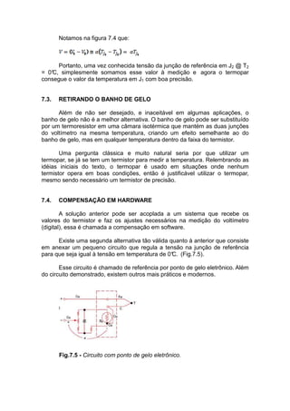 Notamos na figura 7.4 que:
Portanto, uma vez conhecida tensão da junção de referência em J2 @ T2
= 0°C, simplesmente somamos esse valor à medição e agora o termopar
consegue o valor da temperatura em J1 com boa precisão.
7.3. RETIRANDO O BANHO DE GELO
Além de não ser desejado, e inaceitável em algumas aplicações, o
banho de gelo não é a melhor alternativa. O banho de gelo pode ser substituído
por um termoresistor em uma câmara isotérmica que mantém as duas junções
do voltímetro na mesma temperatura, criando um efeito semelhante ao do
banho de gelo, mas em qualquer temperatura dentro da faixa do termistor.
Uma pergunta clássica e muito natural seria por que utilizar um
termopar, se já se tem um termistor para medir a temperatura. Relembrando as
idéias iniciais do texto, o termopar é usado em situações onde nenhum
termistor opera em boas condições, então é justificável utilizar o termopar,
mesmo sendo necessário um termistor de precisão.
7.4. COMPENSAÇÃO EM HARDWARE
A solução anterior pode ser acoplada a um sistema que recebe os
valores do termistor e faz os ajustes necessários na medição do voltímetro
(digital), essa é chamada a compensação em software.
Existe uma segunda alternativa tão válida quanto à anterior que consiste
em anexar um pequeno circuito que regula a tensão na junção de referência
para que seja igual à tensão em temperatura de 0°C. (Fig.7.5).
Esse circuito é chamado de referência por ponto de gelo eletrônico. Além
do circuito demonstrado, existem outros mais práticos e modernos.
Fig.7.5 - Circuito com ponto de gelo eletrônico.
 