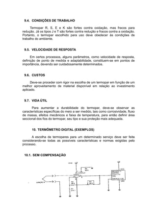 9.4. CONDIÇÕES DE TRABALHO
Termopar R, S, E e K são fortes contra oxidação, mas fracos para
redução. Já os tipos J e T são fortes contra redução e fracos contra a oxidação.
Portanto, o termopar escolhido para uso deve obedecer às condições de
trabalho do ambiente.
9.5. VELOCIDADE DE RESPOSTA
Em certos processos, alguns parâmetros, como velocidade de resposta,
definição de ponto de medida e adaptabilidade, constituem-se em pontos de
importância, devendo ser cuidadosamente determinados.
9.6. CUSTOS
Deve-se proceder com rigor na escolha de um termopar em função de um
melhor aproveitamento de material disponível em relação ao investimento
aplicado.
9.7. VIDA ÚTIL
Para aumentar a durabilidade do termopar, deve-se observar as
características específicas do meio a ser medido, tais como corrosividade, fluxo
de massa, efeitos mecânicos e faixa de temperatura, para então definir área
seccional dos fios do termopar, seu tipo e sua proteção mais adequada.
10. TERMÔMETRO DIGITAL (EXEMPLOS)
A escolha de termopares para um determinado serviço deve ser feita
considerando-se todas as possíveis características e normas exigidas pelo
processo.
10.1. SEM COMPENSAÇÃO
 