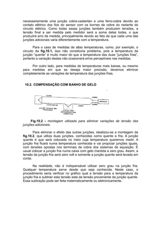 necessariamente uma junção cobre-castantan e uma ferro-cobre devido ao
contato elétrico dos fios do sensor com os bornes de cobre do restante do
circuito elétrico. Como todas essas junções também produzem tensões, a
tensão final a ser medida pelo medidor será a soma delas todas, o que
produzirá erro de medida, principalmente devido ao fato de que cada uma das
junções adicionais varia diferentemente com a temperatura.
Para o caso de medidas de altas temperaturas, como, por exemplo, o
circuito da fig.10.1, isso não constituiria problema, pois a temperatura da
junção “quente” é muito maior do que a temperatura das duas “junções frias”,
portanto a variação destas não ocasionará erros perceptíveis nas medidas.
Por outro lado, para medidas de temperaturas mais baixas, ou mesmo
para medidas em que se deseja maior precisão, devemos eliminar
completamente as variações de temperatura das junções frias.
10.2. COMPENSAÇÃO COM BANHO DE GELO
Fig.10.2 - montagem utilizada para eliminar variações de tensão das
junções adicionais.
Para eliminar o efeito das outras junções, idealizou-se a montagem da
fig.10.2, que utiliza duas junções, conhecidas como quente e fria. A junção
quente é que será colocada no meio cuja temperatura queremos medir. A
junção fria ficará numa temperatura conhecida e vai propiciar junções iguais,
com tensões opostas nos terminais de cobre dos sistemas de aquisição. É
usual colocar a junção fria numa caixa com gelo mantida a zero grau. Assim, a
tensão da junção fria será zero volt e somente a junção quente será levada em
conta.
Na realidade, não é indispensável utilizar zero grau na junção fria.
Qualquer temperatura serve desde que seja conhecida. Neste caso, o
procedimento seria verificar no gráfico qual a tensão para a temperatura da
junção fria e subtrair esta tensão esta da tensão proveniente da junção quente.
Essa subtração pode ser feita matematicamente ou eletronicamente.
 