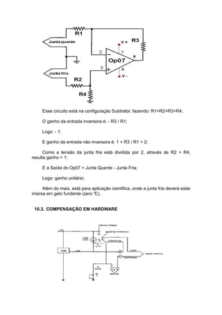 Esse circuito está na configuração Subtrator, fazendo: R1=R2=R3=R4;
O ganho da entrada inversora é: - R3 / R1;
Logo: - 1;
E ganho da entrada não inversora é: 1 + R3 / R1 = 2;
Como a tensão da junta fria está dividida por 2, através de R2 + R4,
resulta ganho = 1;
E a Saída do Op07 = Junta Quente - Junta Fria;
Logo: ganho unitário;
Além do mais, está para aplicação científica, onde a junta fria deverá estar
imersa em gelo fundente (zero °C).
10.3. COMPENSAÇÃO EM HARDWARE
 