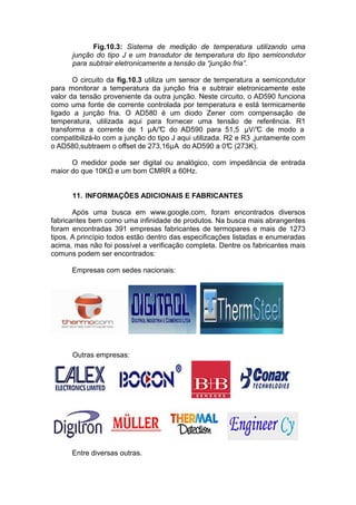 Fig.10.3: Sistema de medição de temperatura utilizando uma
junção do tipo J e um transdutor de temperatura do tipo semicondutor
para subtrair eletronicamente a tensão da “junção fria”.
O circuito da fig.10.3 utiliza um sensor de temperatura a semicondutor
para monitorar a temperatura da junção fria e subtrair eletronicamente este
valor da tensão proveniente da outra junção. Neste circuito, o AD590 funciona
como uma fonte de corrente controlada por temperatura e está termicamente
ligado a junção fria. O AD580 é um diodo Zener com compensação de
temperatura, utilizada aqui para fornecer uma tensão de referência. R1
transforma a corrente de 1 µA/°C do AD590 para 51,5 µV/°C de modo a
compatibilizá-lo com a junção do tipo J aqui utilizada. R2 e R3 ,juntamente com
o AD580,subtraem o offset de 273,16µA do AD590 a 0°C (273K).
O medidor pode ser digital ou analógico, com impedância de entrada
maior do que 10K e um bom CMRR a 60Hz.
11. INFORMAÇÕES ADICIONAIS E FABRICANTES
Após uma busca em www.google.com, foram encontrados diversos
fabricantes bem como uma infinidade de produtos. Na busca mais abrangentes
foram encontradas 391 empresas fabricantes de termopares e mais de 1273
tipos. A princípio todos estão dentro das especificações listadas e enumeradas
acima, mas não foi possível a verificação completa. Dentre os fabricantes mais
comuns podem ser encontrados:
Empresas com sedes nacionais:
Outras empresas:
Entre diversas outras.
 