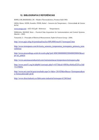 12. BIBLIOGRAFIA E REFERÊNCIAS
ROWE, D.M.;BHANDARI, C.M. – Modern Thermoelectrics, Prentice-Hall-1983.
GRISA, Elaine; SUZIN, Evandro; FEIER, Rafael – Sensores de Temperatura – Universidade de Caixias
do Sul.
www.omega.com – z021-032.pdf – Reference Temperatures.
PARK,John; MACKAY, Steve – Practical Data Acquisition for Instrumentation and Control Systems.
Elsevier – 2003.
Tumanski, S. – Principles of Electrical Measurement, Taylor & Francis Group – 2006.
http://www.pgie.ufrgs.br/portalead/nucleo/HPLMM/mec017/termopar2.htm
http://www.termopares.com.br/teoria_sensores_temperatura_termopares_potencia_term
oeletrica/
http://www.proceedings.scielo.br/scielo.php?pid=MSC0000000022004000200045&scri
pt=sci_arttext
http://www.automacaoindustrial.com/instrumentacao/temperatura/termopares.php
http://www.asm51.eng.br/phpbb/viewtopic.php?t=6573&sid=8f85bcc4ebfcaf22f1ce3dd
71155b05e
http://www.nei.com.br/guia/resultado.aspx?o=h&w=281920&wBusca=Termopares&are
a=fornecedores&l=pt-br
http://www.directindustry.es/fabricante-industrial/termopar-61240.html
 