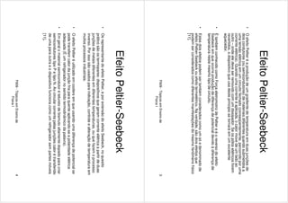F609-TópicosemEnsinode
FísicaI
3
EfeitoPeltier-Seebeck
•OefeitoPeltieréaproduçãodeumgradientedetemperaturaemduasjunçõesde
doiscondutores(ousemicondutores)demateriaisdiferentesquandosubmetidosa
umatensãoelétricaemumcircuitofechado(conseqüentemente,percorridoporuma
correnteelétrica).Quandoumacorrenteéaplicada,ocalormovedeumladoao
outro–ondeeledeveserremovidocomumdissipador.Seospóloselétricosforem
revertidos,odispositivoqueusadesteprincipiosetornaráemumexcelente
aquecedor.
•ÉtambémconhecidocomoForçaeletromotrizdePeltiereéoreversodoefeito
Seebeckemqueocorreproduçãodediferençadepotencialdevidoàdiferençade
temperaturanestemesmotipodecircuito.
•Estesdoisefeitospodemsertambémconsideradoscomoumsóedenominadode
efeitoPeltier-Seebeckouefeitotermelétrico.Naverdade,sãodoisefeitosque
podemserconsideradoscomodiferentesmanifestaçõesdomesmofenômenofísico
[11].
F609-TópicosemEnsinode
FísicaI
4
EfeitoPeltier-Seebeck
•OsrepresentantedoefeitoPeltier,eporextensãodoefeitoSeebeck,noquesito
práticosãoostermopares:dispositivosquegeramcorrenteelétricaapartirdeduas
junçõesdemetaisdiferentesemdiferentestemperaturas,ouquefazemoprocesso
inverso.Porissosãousadosparaindicação,controleealteraçãodetemperaturaem
muitosprocessosindustriais.
•OefeitoPeltieréutilizadoemcoolersemqueusandoumadiferençadepotencialse
podetransferircalordajunçãofriaparaquenteaplicando-seapolaridadeelétrica
adequada(Éumrefrigeradornosentidotermodinâmicodapalavra).
•Emgeralomaterialsemicondutorételuretodebismutoaltamentedopadoparacriar
semicondutorestipoPetipoN.Aocircularcorrentepelasjunçõescalorétransferido
deumaparaoutraeodispositivofuncionacomoumrefrigeradorsempartesmóveis
[11].
 