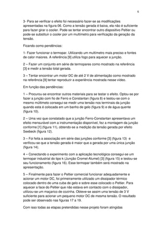 6
3- Para se verificar o efeito foi necessário fazer-se as modificações
apresentadas na figura 06. Como a tensão gerada é baixa, ela não é suficiente
para fazer girar o cooler. Pode-se tentar encontrar outro dispositivo Peltier ou
pode-se substituir o cooler por um multímetro para verificação da geração da
tensão.
Ficando como pendências:
1- Fazer funcionar o termopar. Utilizando um multímetro mais preciso e fontes
de calor maiores. A referência [9] utiliza fogo para aquecer a junção.
2 – Fazer um conjunto em série de termopares como mostrado na referência
[3] e medir a tensão total gerada.
3 – Tentar encontrar um motor DC de até 2 V de alimentação como mostrado
na referência [9] tentar reproduzir a experiência mostrada nesse vídeo.
Em função das pendências:
1 – Procurou-se encontrar outros materiais para se testar o efeito. Optou-se por
fazer a junção com fio de Ferro e Constantan (figura 8) e testou-se com o
mesmo múltimeto consegui-se medir uma tensão nos terminais da junção
quando esta é colocada em um banho de gelo (figura 9) e de água quente
(figura 10).
2 – Uma vez que constatado que a junção Ferro-Constantan apresentava um
efeito mensurável com a instrumentação disponível, fez a montagem da junção
conforme [1] (figura 11), obtendo-se a medição da tensão gerada por efeito
Seebeck (figura 12).
3 – Foi feita a associação em série das junções conforme [3] (figura 13) e
verificou-se que a tensão gerada é maior que a gerada por uma única junção
(figura 14).
4 – Conectando o experimento com a aplicação tecnológica consegui-se um
termopar industrial do tipo k (Junção Cromel-Alumel) [3] (figura 15) e testou-se
seu funcionamento (figura 16). Esse termopar também será mostrado na
apresentação.
5 – Finalmente para fazer o Peltier comercial funcionar adequadamente e
acionar um motor DC, foi primeiramente utilizado um dissipador térmico
colocado dentro de uma cuba de gelo e sobre esse colocado o Peltier. Para
aquecer a face do Peltier que não estava em contacto com o dissipador,
utilizou-se um maçarico de cozinha. Obteve-se assim uma tensão de 3 V
suficiente para acionar um pequeno motor DC de mesma tensão. O resultado
pode ser observado nas figuras 17 a 19.
Com isso todas as etapas pretendidas nesse projeto foram atingidas
 