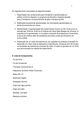 7
Em seguida foram executadas as seguintes tarefas:
1 Organização dos componentes para transporte e apresentação ao
público conforme disposto no programa da disciplina. Especial atenção
para o transporte e armazenamento do gelo e da água quente.
2 Elaboração do painel de apresentação: As informações apresentadas no
painel se encontram em anexo.
3 Apresentação: A apresentação dos experimentos ocorreu no dia 12 de junho no
período das 16:00 às 18:00 hs no Instituto de Física Gleb Watagin da Unicamp. A
experiência foi apresentada a um público composto de professores, funcionários
e alunos do instituto além de estudantes de outros cursos da Unicamp e do
ensino médio.
4 Elaboração de um vídeo da experiência: por sugestão do professor orientador foi
elaborado um vídeo onde se apresenta a experiências. As figuras 20 à 25 contem
os resultados da experiência extraídos do vídeo. O vídeo foi gravado em um DVD
que será anexado ao material do experimento.
5- Lista de Componentes:
- Fio de Ferro
- Fio de Constantan
- Termopar comercial tipo K
- Dispositivo de Efeito Peltier Comercial.
- Motor DC 3 V
- Multímetro Digital
- Dissipador térmico.
- Copo com água quente.
- Copo com gelo
- Bandeja com gelo
- Maçarico culinário
 