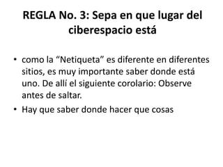 REGLA No. 3: Sepa en que lugar del
         ciberespacio está

• como la “Netiqueta” es diferente en diferentes
  sitios, es muy importante saber donde está
  uno. De allí el siguiente corolario: Observe
  antes de saltar.
• Hay que saber donde hacer que cosas
 