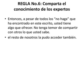 REGLA No.6: Comparta el
     conocimiento de los expertos

• Entonces, a pesar de todos los “no haga” que
  ha encontrado en este escrito, usted tiene
  algo que ofrecer. No tenga temor de compartir
  con otros lo que usted sabe.
• el resto de nosotros la pudo acceder también.
 