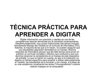 TÉCNICA PRÁCTICA PARA APRENDER A DIGITAR   Digitar información con precisión y rapidez es una de las competencias básicas demandas por la sociedad contemporánea. Desafortunadamente, muy pocas instituciones educativas incluyen formalmente Manejo del Teclado en el currículo de informática (TIC). Además, la mayoría de las que si lo hacen, no pueden asegurar que sus estudiantes adquieran idoneidad en su manejo. Muchos docentes de informática aducen que les falta tiempo para poner en práctica un currículo completo y efectivo que conduzca a que sus alumnos alcancen la competencia en el manejo de este dispositivo de entrada. Lo que no tienen en cuenta, es que si la institución no destina un tiempo específico para enseñar a utilizar adecuadamente el Teclado, los estudiantes se lo tomarán y con creces, a lo largo de su vida académica, localizando las teclas (“chuzografiando”) cuando realicen trabajos en el computador .  