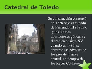 Catedral de Toledo

                 Su construcción comenzó 
                  en 1226 bajo el reinado 
                  de Fernando III el Santo 
                   y las últimas 
                  aportaciones góticas se 
                  dieron en el siglo XV  
                  cuando en 1493  se 
                  cerraron las bóvedas de 
                  los pies de la nave 
                  central, en tiempos de 
                  los Reyes Católicos.
              
 