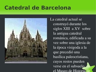 Catedral de Barcelona

                 La catedral actual se 
                  construyó durante los 
                  siglos XIII  a XV  sobre 
                  la antigua catedral 
                  románica, edificada a su 
                  vez sobre una iglesia de 
                  la época visigoda a la 
                  que precedió una 
                  basílica paleocristiana, 
                  cuyos restos pueden 
                  verse en el subsuelo, en 
              
 