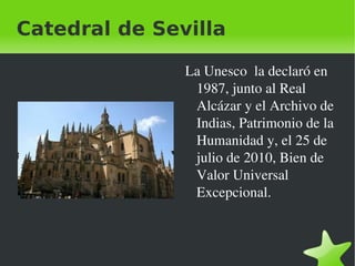 Catedral de Sevilla

                  La Unesco  la declaró en 
                   1987, junto al Real 
                   Alcázar y el Archivo de 
                   Indias, Patrimonio de la 
                   Humanidad y, el 25 de 
                   julio de 2010, Bien de 
                   Valor Universal 
                   Excepcional.



               
 